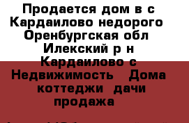 Продается дом в с. Кардаилово недорого - Оренбургская обл., Илекский р-н, Кардаилово с. Недвижимость » Дома, коттеджи, дачи продажа   